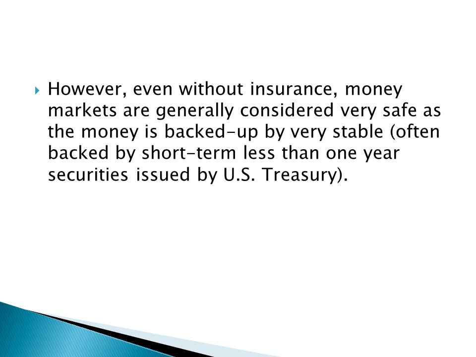  However, even without insurance, money markets are generally considered very safe as the money is backed-up by very stable (often backed by short-term less than one year securities issued by U.S.