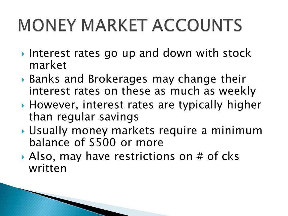  Interest rates go up and down with stock market  Banks and Brokerages may change their interest rates on these as much as weekly  However, interest rates are typically higher than regular savings  Usually money markets require a minimum balance of $500 or more  Also, may have restrictions on # of cks written