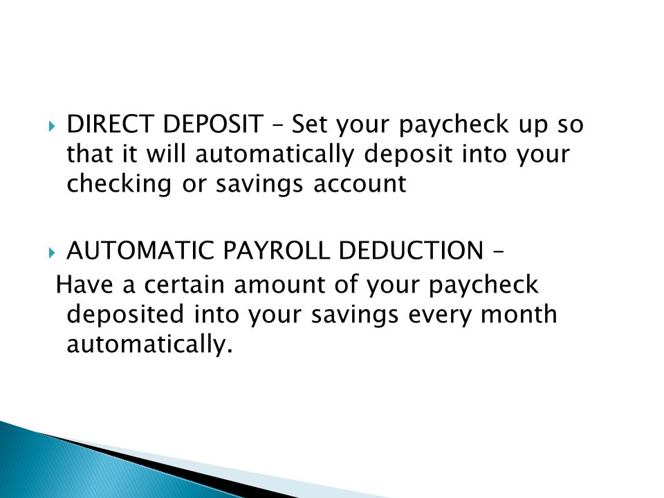  DIRECT DEPOSIT – Set your paycheck up so that it will automatically deposit into your checking or savings account  AUTOMATIC PAYROLL DEDUCTION – Have a certain amount of your paycheck deposited into your savings every month automatically.