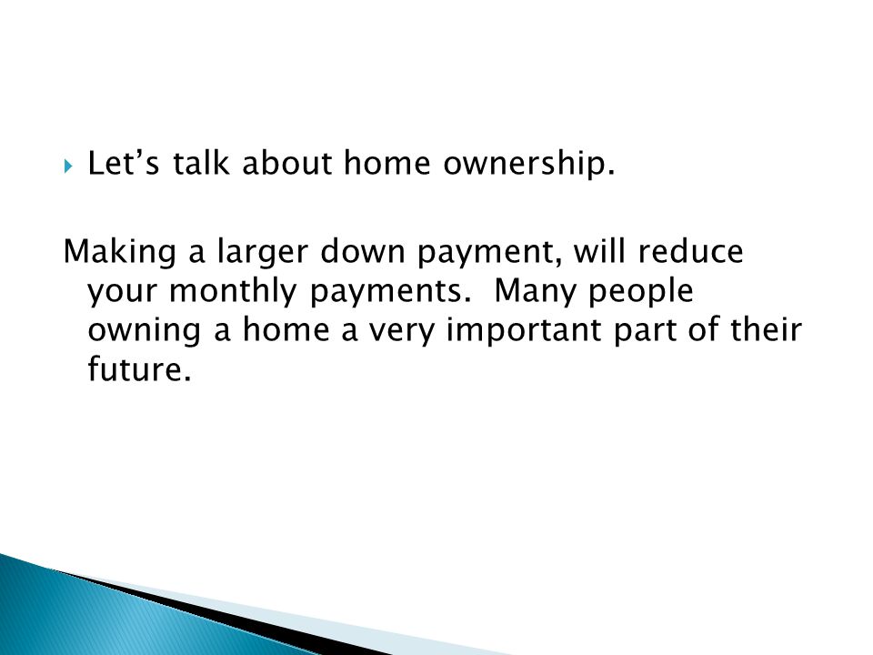  Let’s talk about home ownership. Making a larger down payment, will reduce your monthly payments.