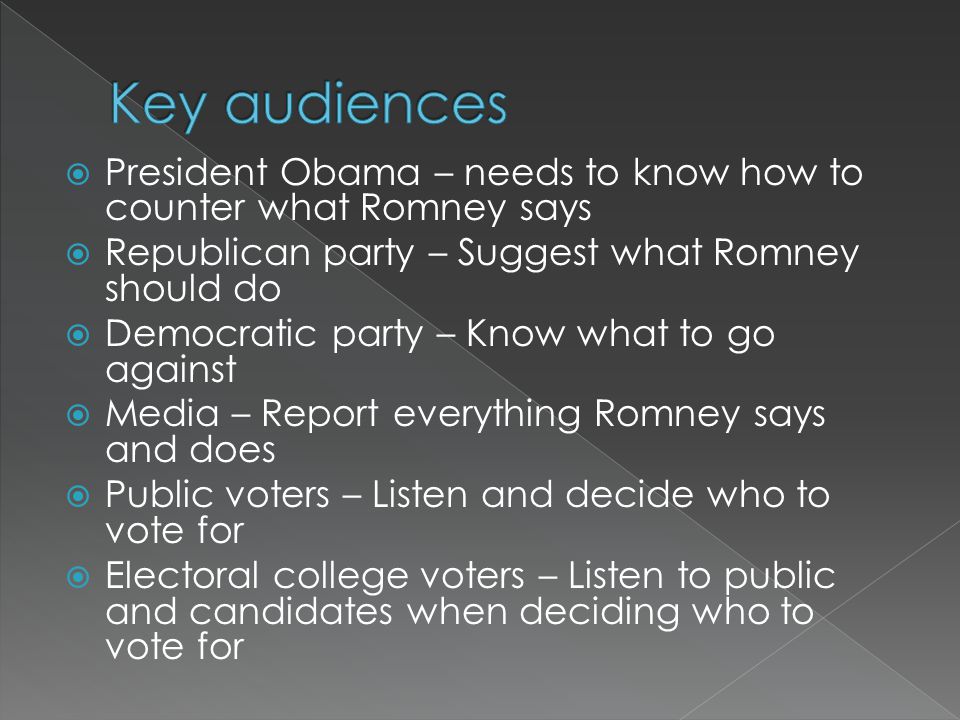 President Obama – needs to know how to counter what Romney says  Republican party – Suggest what Romney should do  Democratic party – Know what to go against  Media – Report everything Romney says and does  Public voters – Listen and decide who to vote for  Electoral college voters – Listen to public and candidates when deciding who to vote for