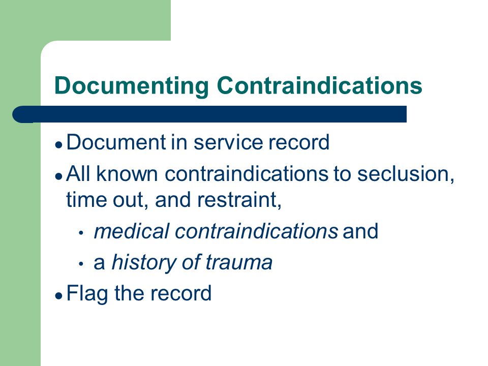 Documenting Contraindications ● Document in service record ● All known contraindications to seclusion, time out, and restraint, medical contraindications and a history of trauma ● Flag the record