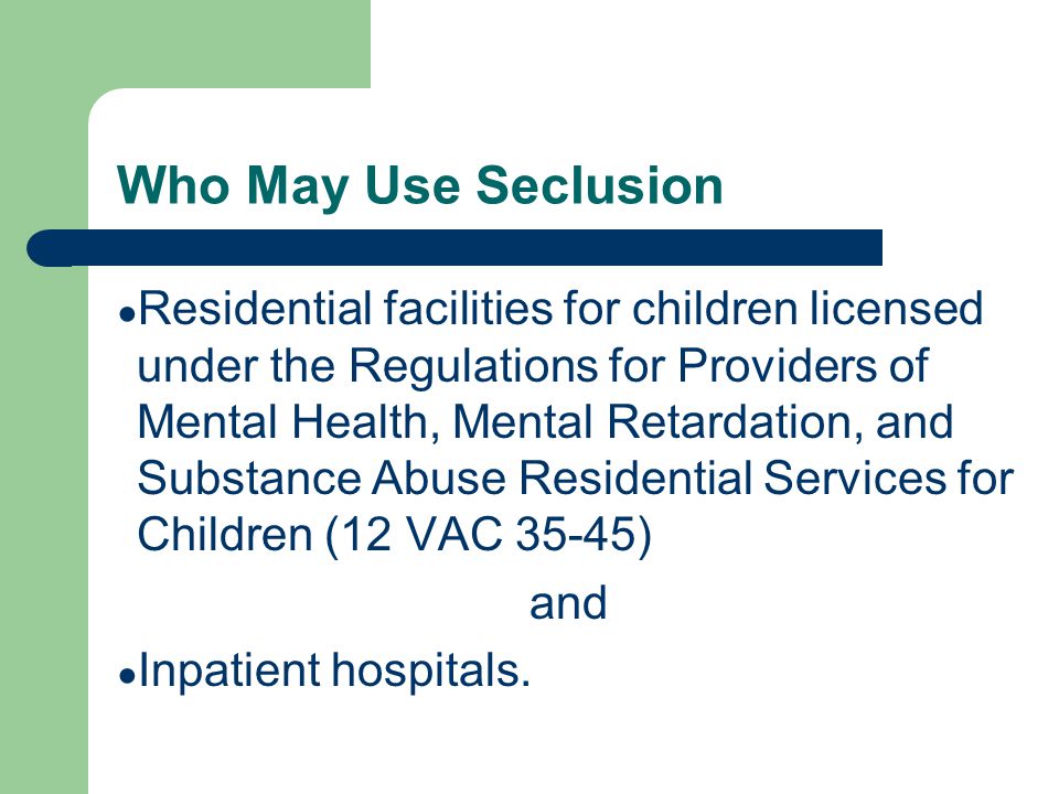 Who May Use Seclusion ● Residential facilities for children licensed under the Regulations for Providers of Mental Health, Mental Retardation, and Substance Abuse Residential Services for Children (12 VAC 35-45) and ● Inpatient hospitals.