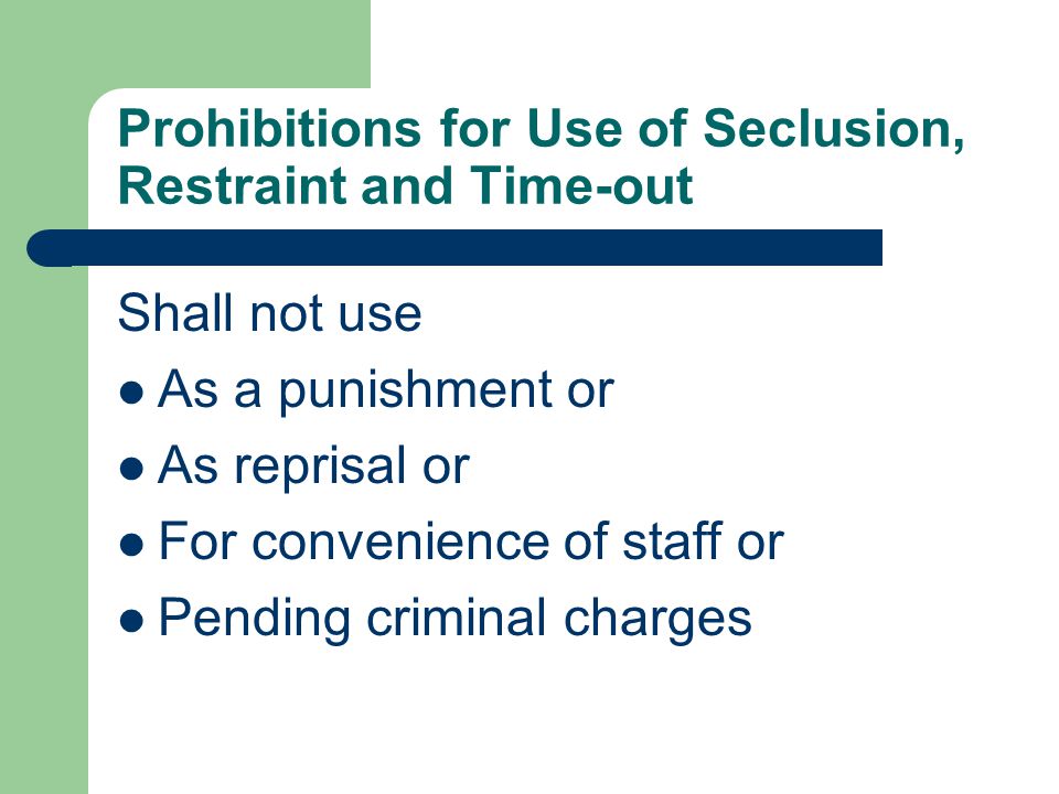 Prohibitions for Use of Seclusion, Restraint and Time-out Shall not use As a punishment or As reprisal or For convenience of staff or Pending criminal charges