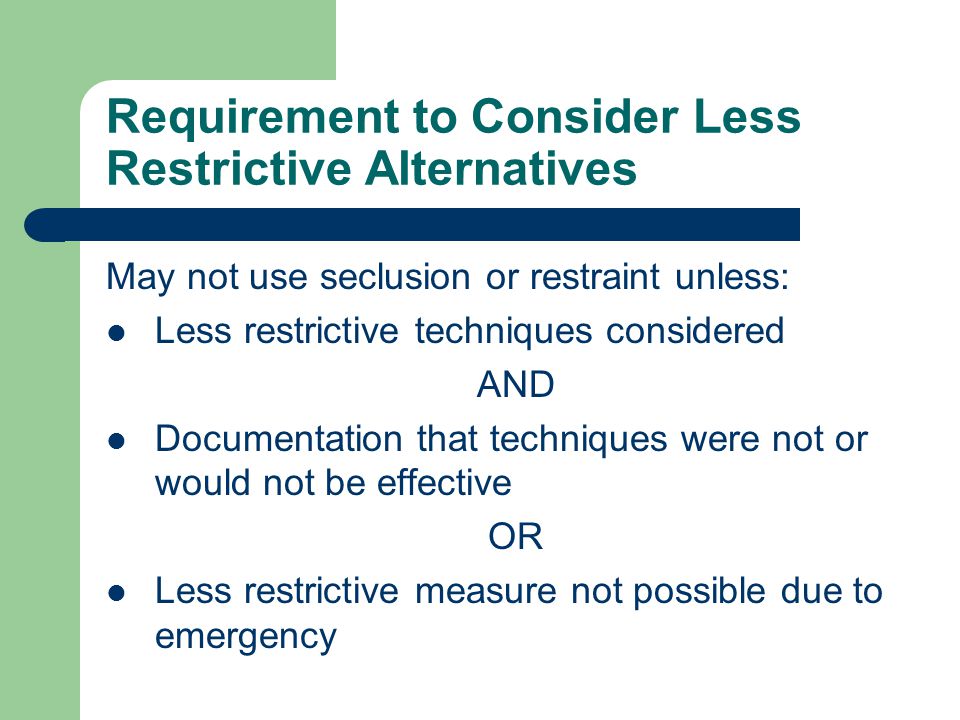Requirement to Consider Less Restrictive Alternatives May not use seclusion or restraint unless: Less restrictive techniques considered AND Documentation that techniques were not or would not be effective OR Less restrictive measure not possible due to emergency
