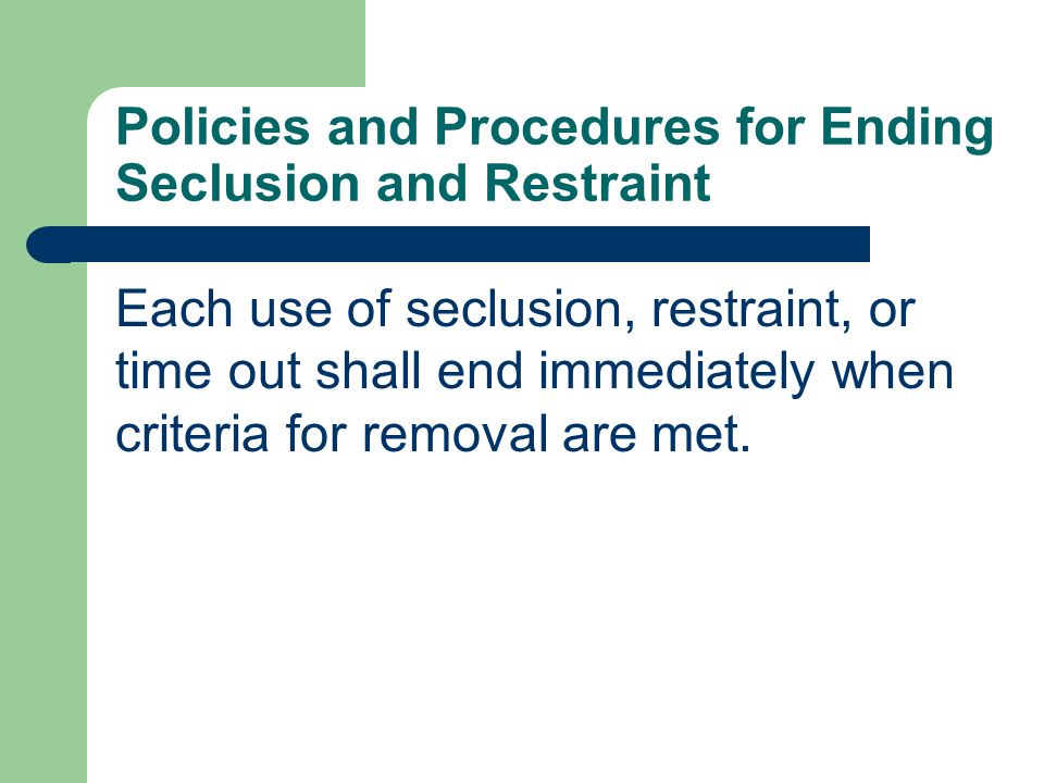 Policies and Procedures for Ending Seclusion and Restraint Each use of seclusion, restraint, or time out shall end immediately when criteria for removal are met.