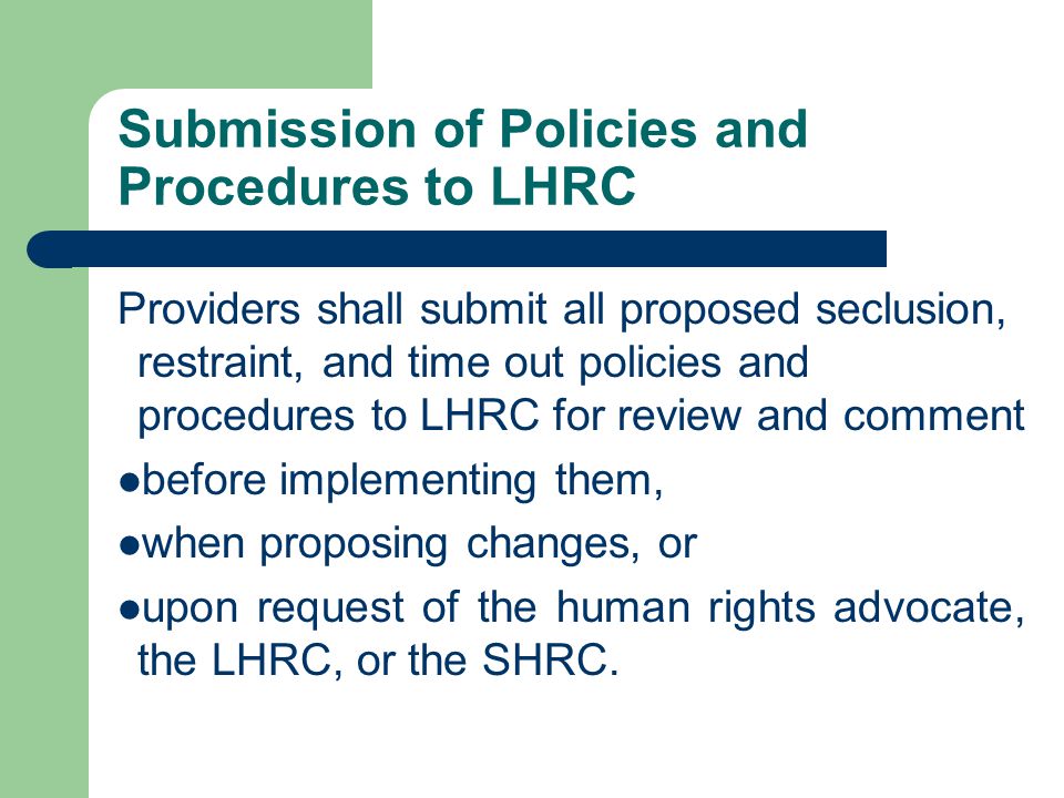 Submission of Policies and Procedures to LHRC Providers shall submit all proposed seclusion, restraint, and time out policies and procedures to LHRC for review and comment before implementing them, when proposing changes, or upon request of the human rights advocate, the LHRC, or the SHRC.