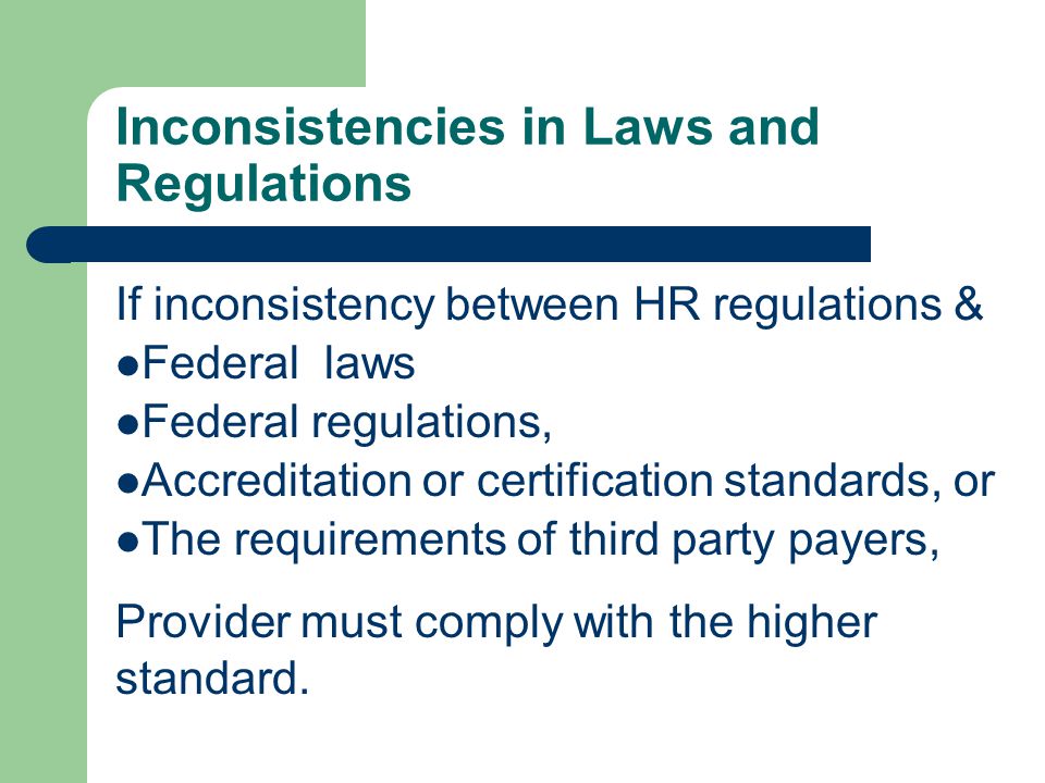 Inconsistencies in Laws and Regulations If inconsistency between HR regulations & Federal laws Federal regulations, Accreditation or certification standards, or The requirements of third party payers, Provider must comply with the higher standard.