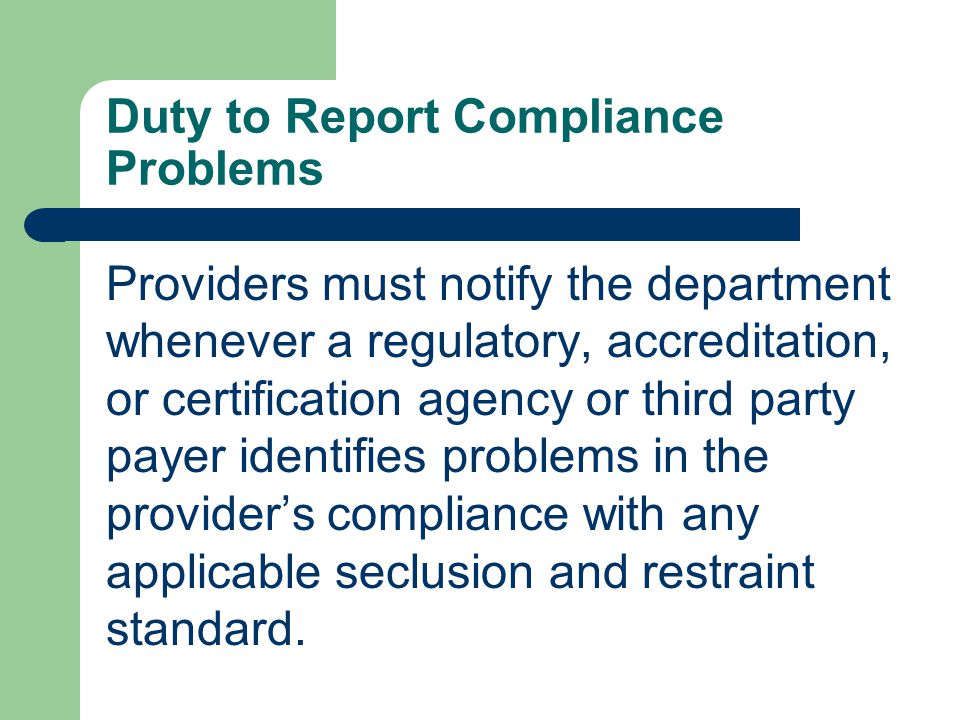 Duty to Report Compliance Problems Providers must notify the department whenever a regulatory, accreditation, or certification agency or third party payer identifies problems in the provider’s compliance with any applicable seclusion and restraint standard.