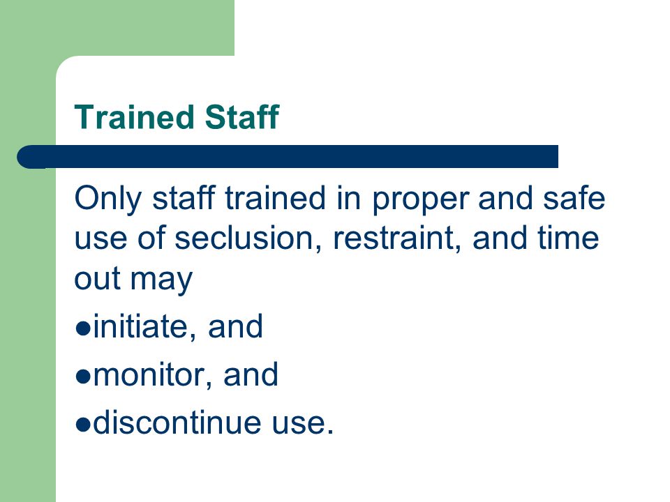 Trained Staff Only staff trained in proper and safe use of seclusion, restraint, and time out may initiate, and monitor, and discontinue use.