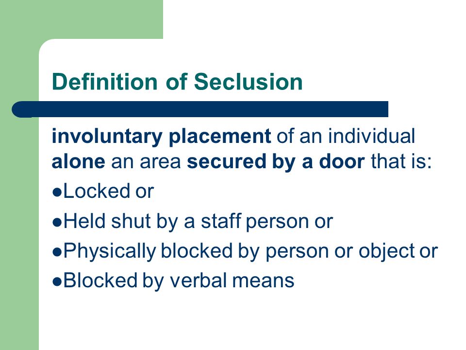Definition of Seclusion involuntary placement of an individual alone an area secured by a door that is: Locked or Held shut by a staff person or Physically blocked by person or object or Blocked by verbal means