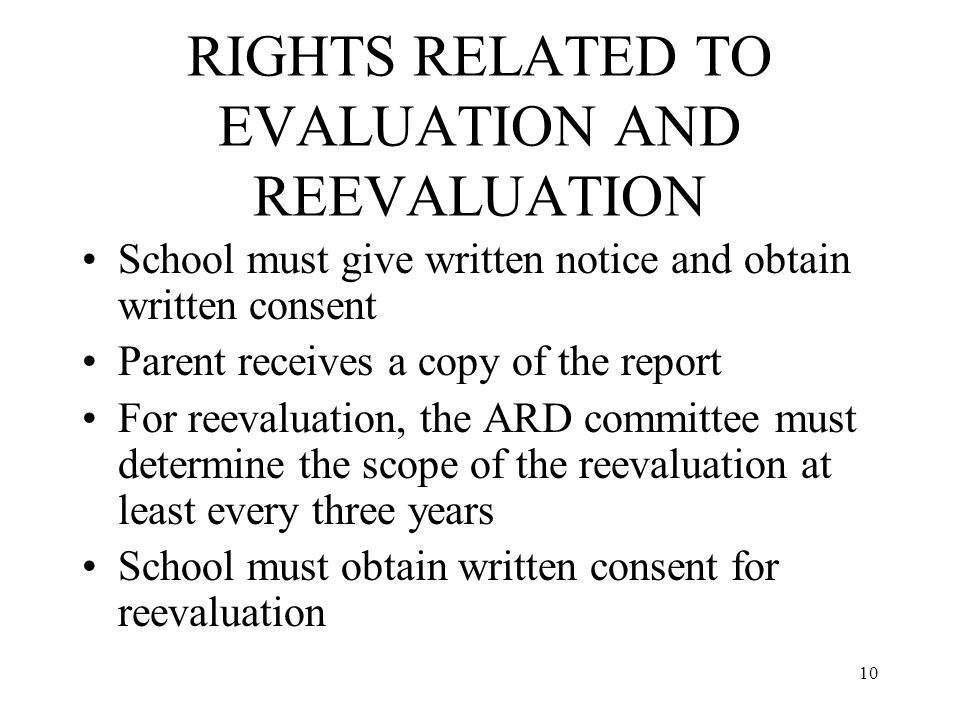 10 RIGHTS RELATED TO EVALUATION AND REEVALUATION School must give written notice and obtain written consent Parent receives a copy of the report For reevaluation, the ARD committee must determine the scope of the reevaluation at least every three years School must obtain written consent for reevaluation
