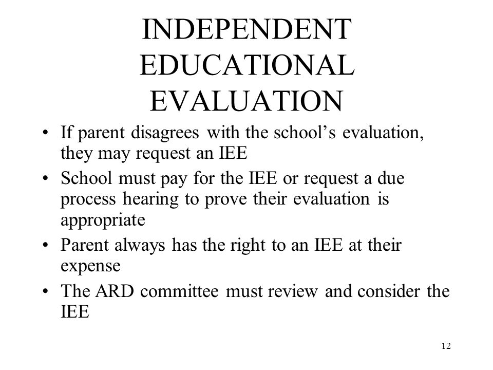 12 INDEPENDENT EDUCATIONAL EVALUATION If parent disagrees with the school’s evaluation, they may request an IEE School must pay for the IEE or request a due process hearing to prove their evaluation is appropriate Parent always has the right to an IEE at their expense The ARD committee must review and consider the IEE