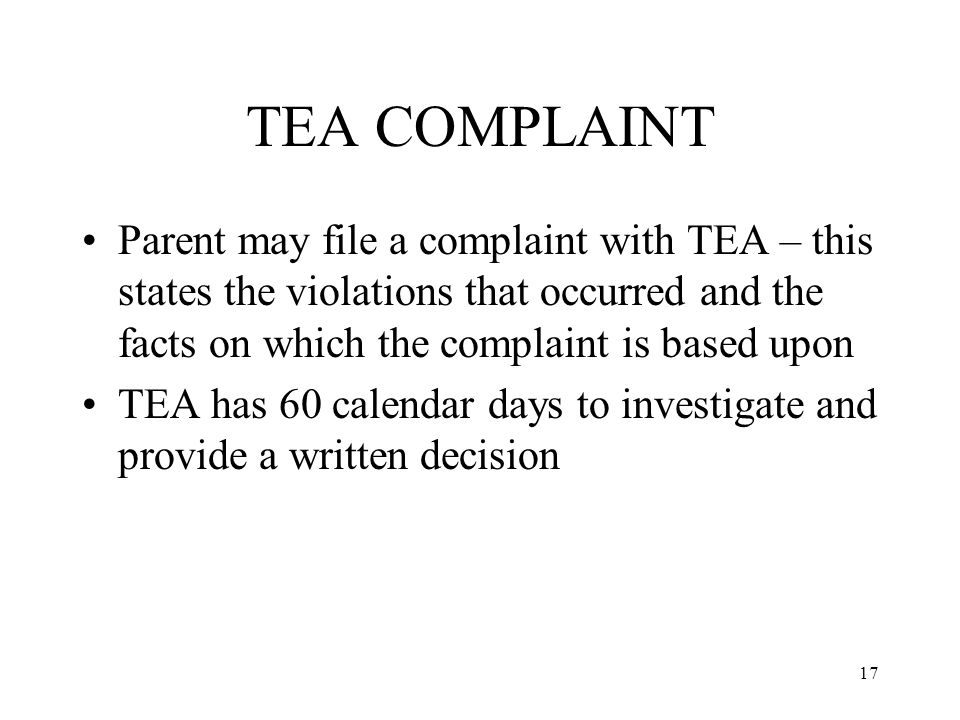 17 TEA COMPLAINT Parent may file a complaint with TEA – this states the violations that occurred and the facts on which the complaint is based upon TEA has 60 calendar days to investigate and provide a written decision