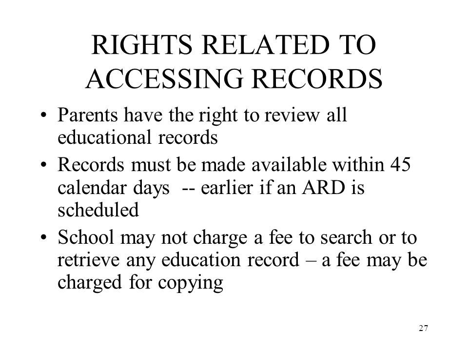27 RIGHTS RELATED TO ACCESSING RECORDS Parents have the right to review all educational records Records must be made available within 45 calendar days -- earlier if an ARD is scheduled School may not charge a fee to search or to retrieve any education record – a fee may be charged for copying