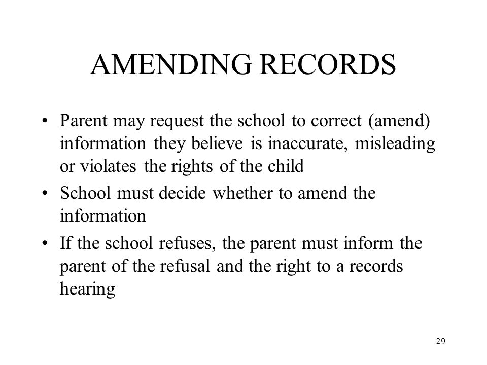 29 AMENDING RECORDS Parent may request the school to correct (amend) information they believe is inaccurate, misleading or violates the rights of the child School must decide whether to amend the information If the school refuses, the parent must inform the parent of the refusal and the right to a records hearing