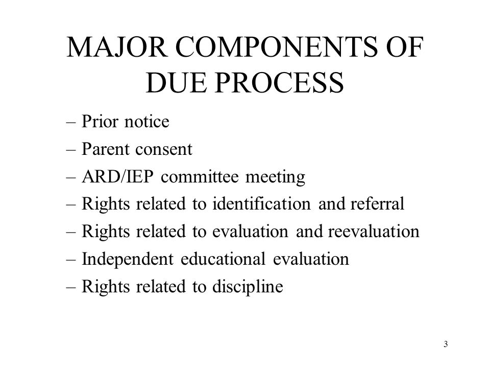 3 MAJOR COMPONENTS OF DUE PROCESS –Prior notice –Parent consent –ARD/IEP committee meeting –Rights related to identification and referral –Rights related to evaluation and reevaluation –Independent educational evaluation –Rights related to discipline