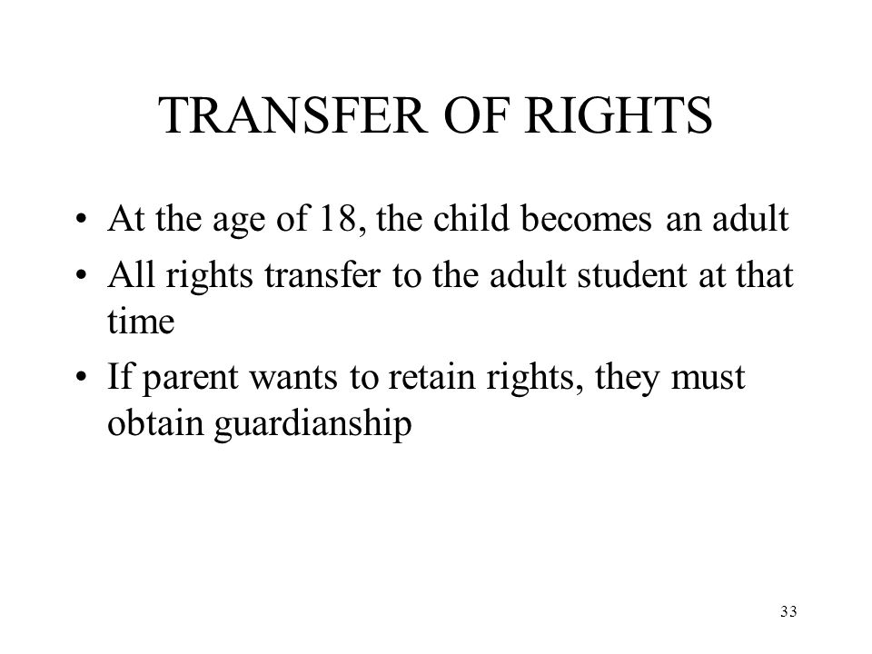 33 TRANSFER OF RIGHTS At the age of 18, the child becomes an adult All rights transfer to the adult student at that time If parent wants to retain rights, they must obtain guardianship