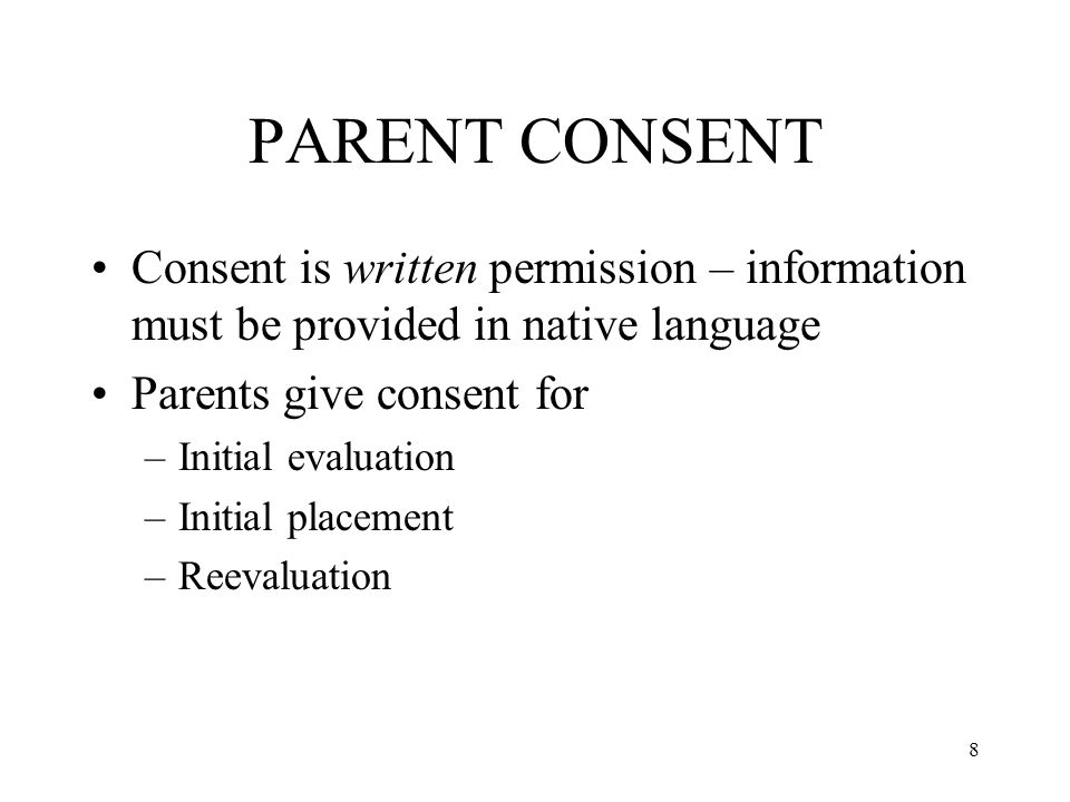 8 PARENT CONSENT Consent is written permission – information must be provided in native language Parents give consent for –Initial evaluation –Initial placement –Reevaluation