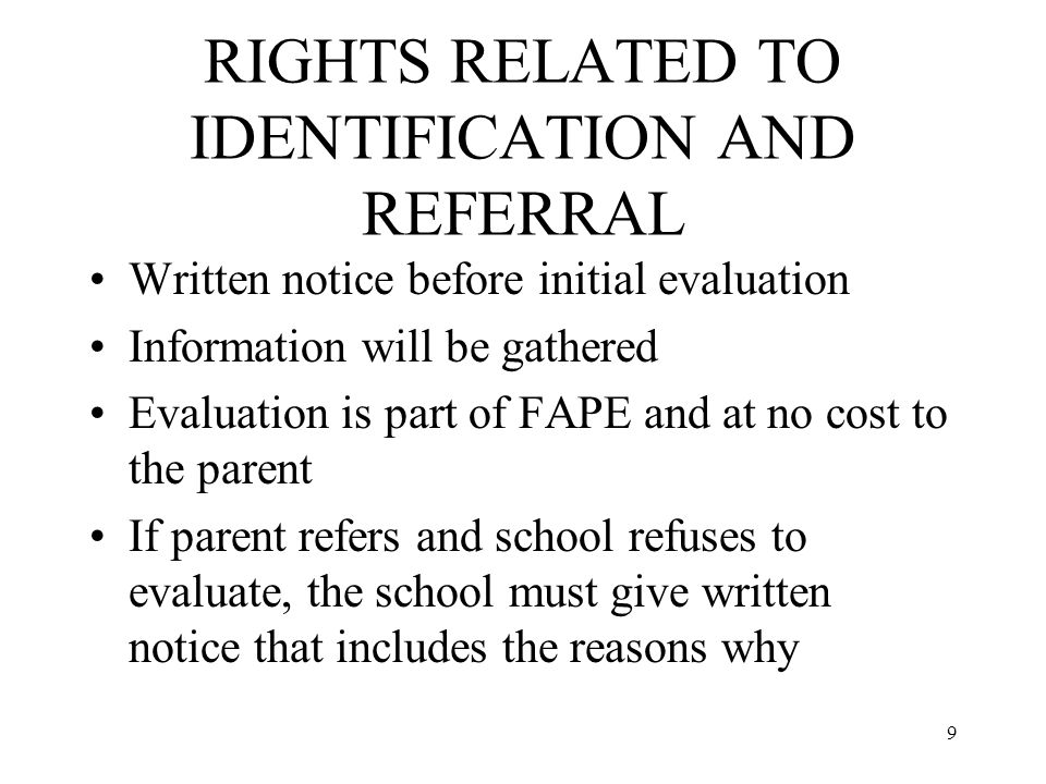 9 RIGHTS RELATED TO IDENTIFICATION AND REFERRAL Written notice before initial evaluation Information will be gathered Evaluation is part of FAPE and at no cost to the parent If parent refers and school refuses to evaluate, the school must give written notice that includes the reasons why
