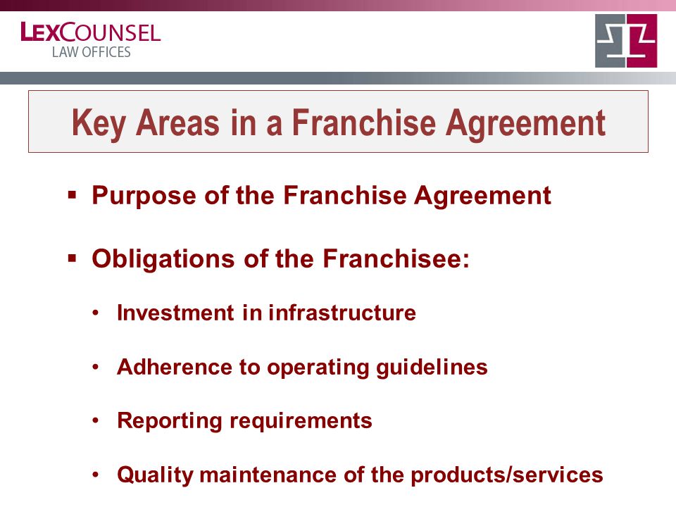 Key Areas in a Franchise Agreement  Purpose of the Franchise Agreement  Obligations of the Franchisee: Investment in infrastructure Adherence to operating guidelines Reporting requirements Quality maintenance of the products/services