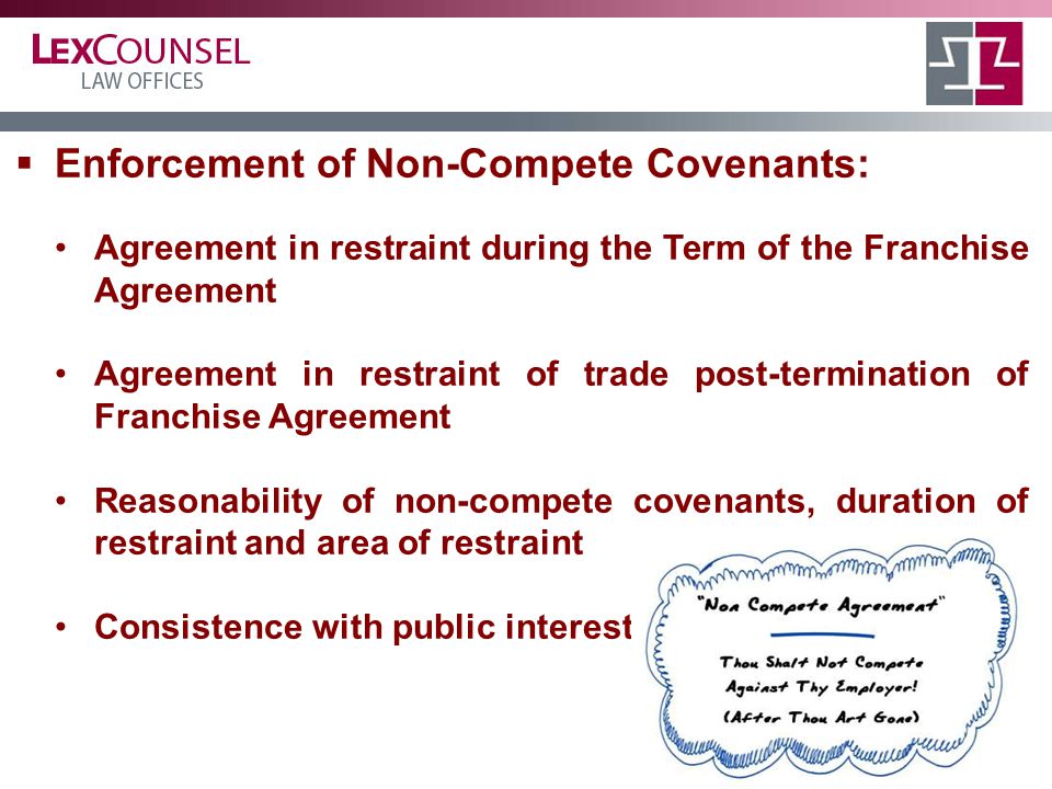  Enforcement of Non-Compete Covenants: Agreement in restraint during the Term of the Franchise Agreement Agreement in restraint of trade post-termination of Franchise Agreement Reasonability of non-compete covenants, duration of restraint and area of restraint Consistence with public interest
