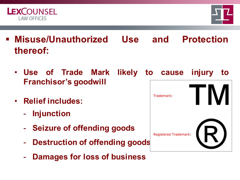  Misuse/Unauthorized Use and Protection thereof: Use of Trade Mark likely to cause injury to Franchisor’s goodwill Relief includes: -Injunction -Seizure of offending goods -Destruction of offending goods -Damages for loss of business 1