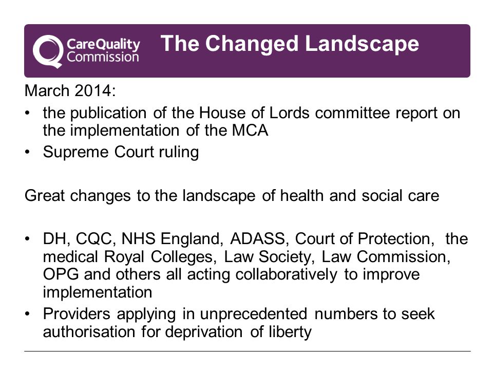 The Changed Landscape March 2014: the publication of the House of Lords committee report on the implementation of the MCA Supreme Court ruling Great changes to the landscape of health and social care DH, CQC, NHS England, ADASS, Court of Protection, the medical Royal Colleges, Law Society, Law Commission, OPG and others all acting collaboratively to improve implementation Providers applying in unprecedented numbers to seek authorisation for deprivation of liberty
