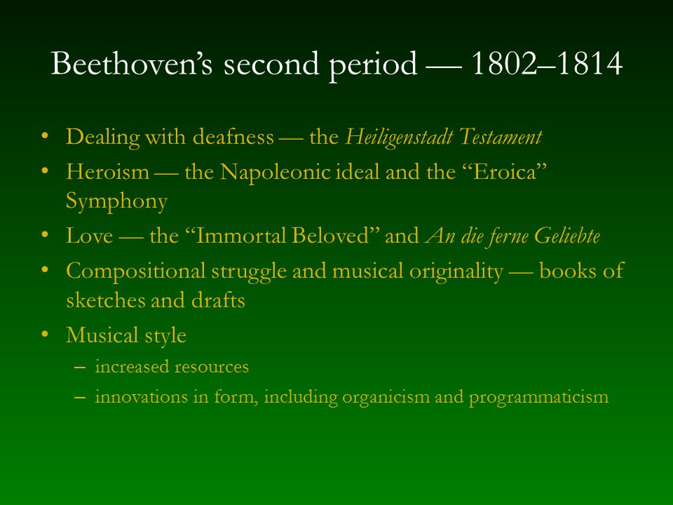 Beethoven’s second period — 1802–1814 Dealing with deafness — the Heiligenstadt Testament Heroism — the Napoleonic ideal and the Eroica Symphony Love — the Immortal Beloved and An die ferne Geliebte Compositional struggle and musical originality — books of sketches and drafts Musical style – increased resources – innovations in form, including organicism and programmaticism