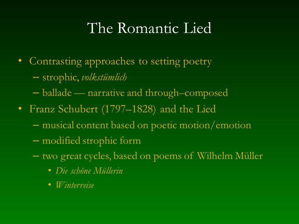 The Romantic Lied Contrasting approaches to setting poetry – strophic, volkstümlich – ballade — narrative and through–composed Franz Schubert (1797–1828) and the Lied – musical content based on poetic motion/emotion – modified strophic form – two great cycles, based on poems of Wilhelm Müller Die schöne Müllerin Winterreise