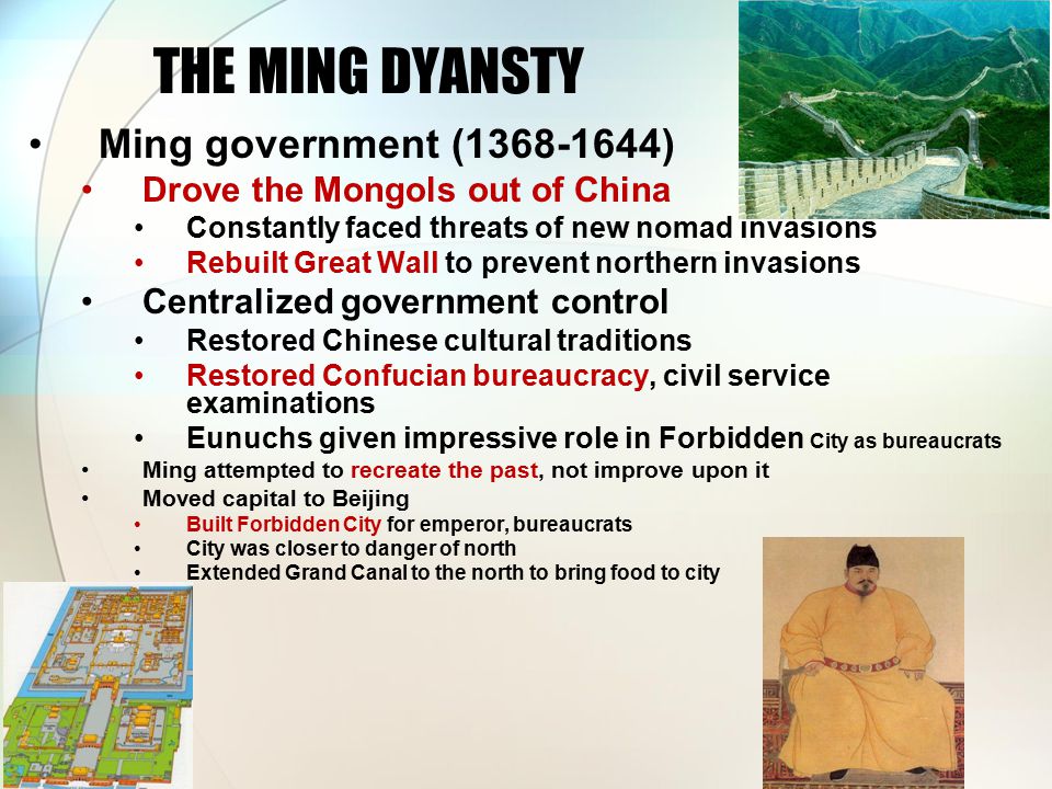 THE MING DYANSTY Ming government ( ) Drove the Mongols out of China Constantly faced threats of new nomad invasions Rebuilt Great Wall to prevent northern invasions Centralized government control Restored Chinese cultural traditions Restored Confucian bureaucracy, civil service examinations Eunuchs given impressive role in Forbidden City as bureaucrats Ming attempted to recreate the past, not improve upon it Moved capital to Beijing Built Forbidden City for emperor, bureaucrats City was closer to danger of north Extended Grand Canal to the north to bring food to city