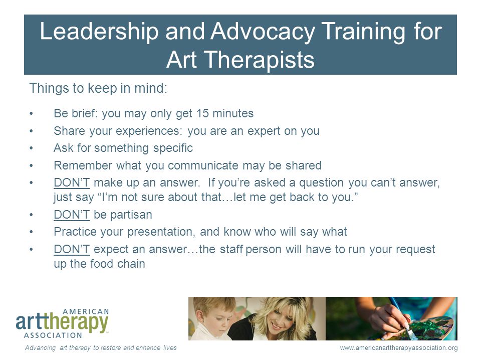 Leadership and Advocacy Training for Art Therapists Things to keep in mind: Be brief: you may only get 15 minutes Share your experiences: you are an expert on you Ask for something specific Remember what you communicate may be shared DON’T make up an answer.