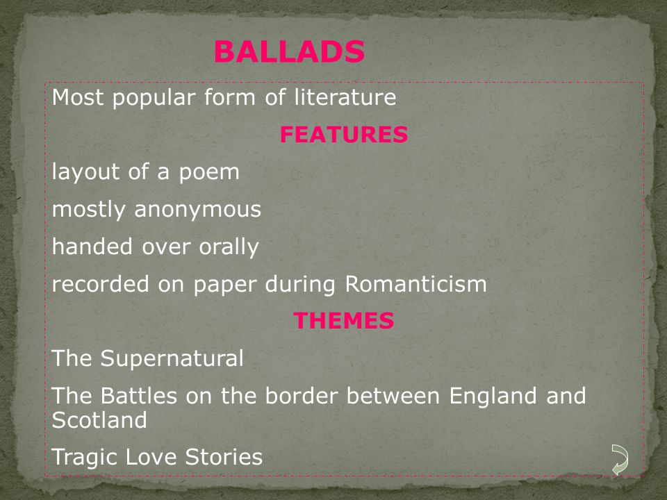 Most popular form of literature FEATURES layout of a poem mostly anonymous handed over orally recorded on paper during Romanticism THEMES The Supernatural The Battles on the border between England and Scotland Tragic Love Stories BALLADS