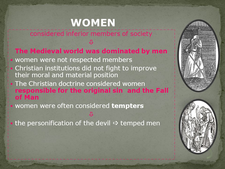 considered inferior members of society  The Medieval world was dominated by men  women were not respected members  Christian institutions did not fight to improve their moral and material position  The Christian doctrine considered women responsible for the original sin and the Fall of Man  women were often considered tempters   the personification of the devil  temped men WOMEN