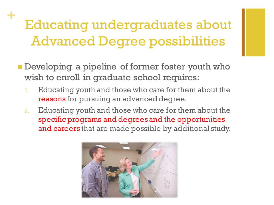 + Educating undergraduates about Advanced Degree possibilities Developing a pipeline of former foster youth who wish to enroll in graduate school requires: 1.