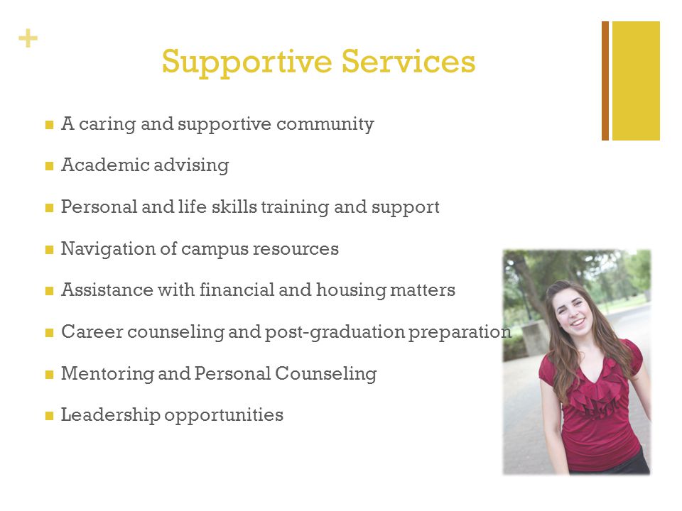 + Supportive Services A caring and supportive community Academic advising Personal and life skills training and support Navigation of campus resources Assistance with financial and housing matters Career counseling and post-graduation preparation Mentoring and Personal Counseling Leadership opportunities