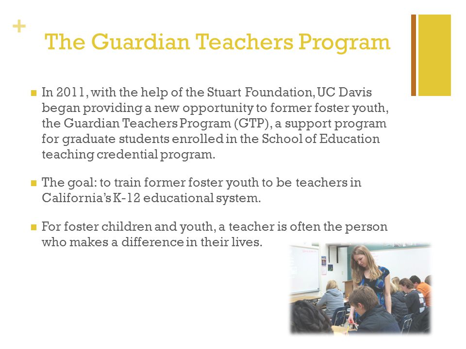 + The Guardian Teachers Program In 2011, with the help of the Stuart Foundation, UC Davis began providing a new opportunity to former foster youth, the Guardian Teachers Program (GTP), a support program for graduate students enrolled in the School of Education teaching credential program.