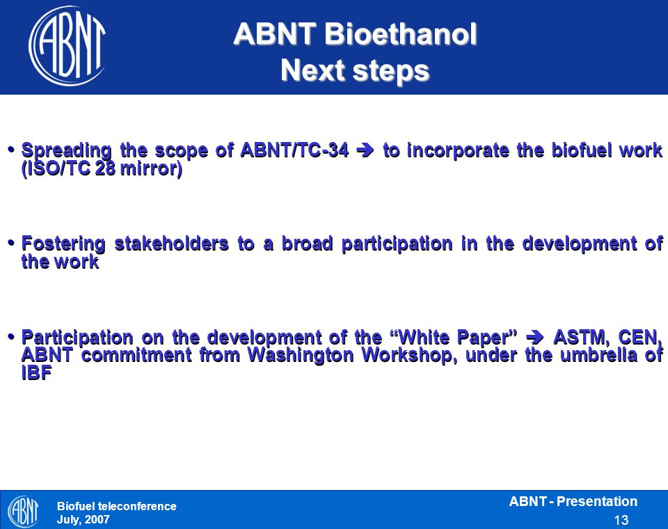 ABNT - Presentation 13 Biofuel teleconference July, 2007 ABNT Bioethanol Next steps Spreading the scope of ABNT/TC-34  to incorporate the biofuel work (ISO/TC 28 mirror) Fostering stakeholders to a broad participation in the development of the work Participation on the development of the White Paper  ASTM, CEN, ABNT commitment from Washington Workshop, under the umbrella of IBF Spreading the scope of ABNT/TC-34  to incorporate the biofuel work (ISO/TC 28 mirror) Fostering stakeholders to a broad participation in the development of the work Participation on the development of the White Paper  ASTM, CEN, ABNT commitment from Washington Workshop, under the umbrella of IBF