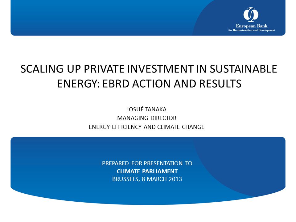 SCALING UP PRIVATE INVESTMENT IN SUSTAINABLE ENERGY: EBRD ACTION AND RESULTS JOSUÉ TANAKA MANAGING DIRECTOR ENERGY EFFICIENCY AND CLIMATE CHANGE PREPARED FOR PRESENTATION TO CLIMATE PARLIAMENT BRUSSELS, 8 MARCH 2013