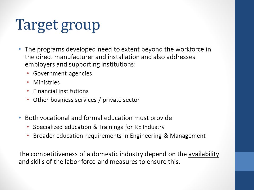 Target group The programs developed need to extent beyond the workforce in the direct manufacturer and installation and also addresses employers and supporting institutions: Government agencies Ministries Financial institutions Other business services / private sector Both vocational and formal education must provide Specialized education & Trainings for RE Industry Broader education requirements in Engineering & Management The competitiveness of a domestic industry depend on the availability and skills of the labor force and measures to ensure this.