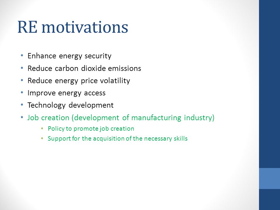 RE motivations Enhance energy security Reduce carbon dioxide emissions Reduce energy price volatility Improve energy access Technology development Job creation (development of manufacturing industry) Policy to promote job creation Support for the acquisition of the necessary skills
