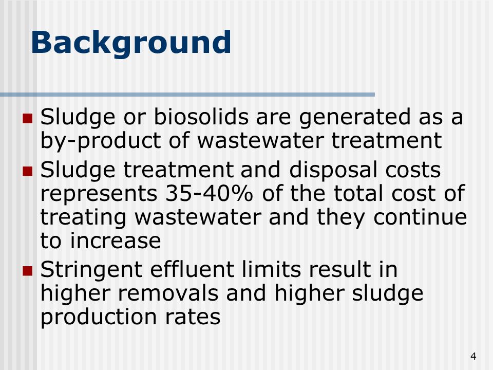 4 Background Sludge or biosolids are generated as a by-product of wastewater treatment Sludge treatment and disposal costs represents 35-40% of the total cost of treating wastewater and they continue to increase Stringent effluent limits result in higher removals and higher sludge production rates