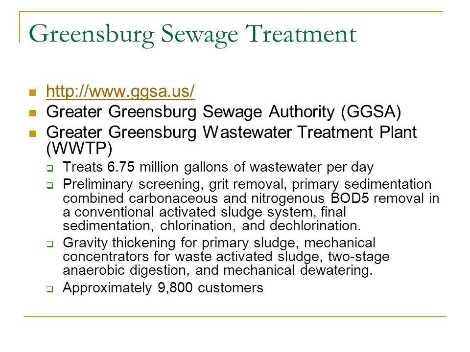 Greensburg Sewage Treatment   Greater Greensburg Sewage Authority (GGSA) Greater Greensburg Wastewater Treatment Plant (WWTP)  Treats 6.75 million gallons of wastewater per day  Preliminary screening, grit removal, primary sedimentation combined carbonaceous and nitrogenous BOD5 removal in a conventional activated sludge system, final sedimentation, chlorination, and dechlorination.