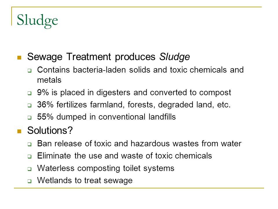 Sludge Sewage Treatment produces Sludge  Contains bacteria-laden solids and toxic chemicals and metals  9% is placed in digesters and converted to compost  36% fertilizes farmland, forests, degraded land, etc.
