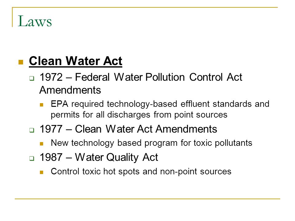 Laws Clean Water Act  1972 – Federal Water Pollution Control Act Amendments EPA required technology-based effluent standards and permits for all discharges from point sources  1977 – Clean Water Act Amendments New technology based program for toxic pollutants  1987 – Water Quality Act Control toxic hot spots and non-point sources
