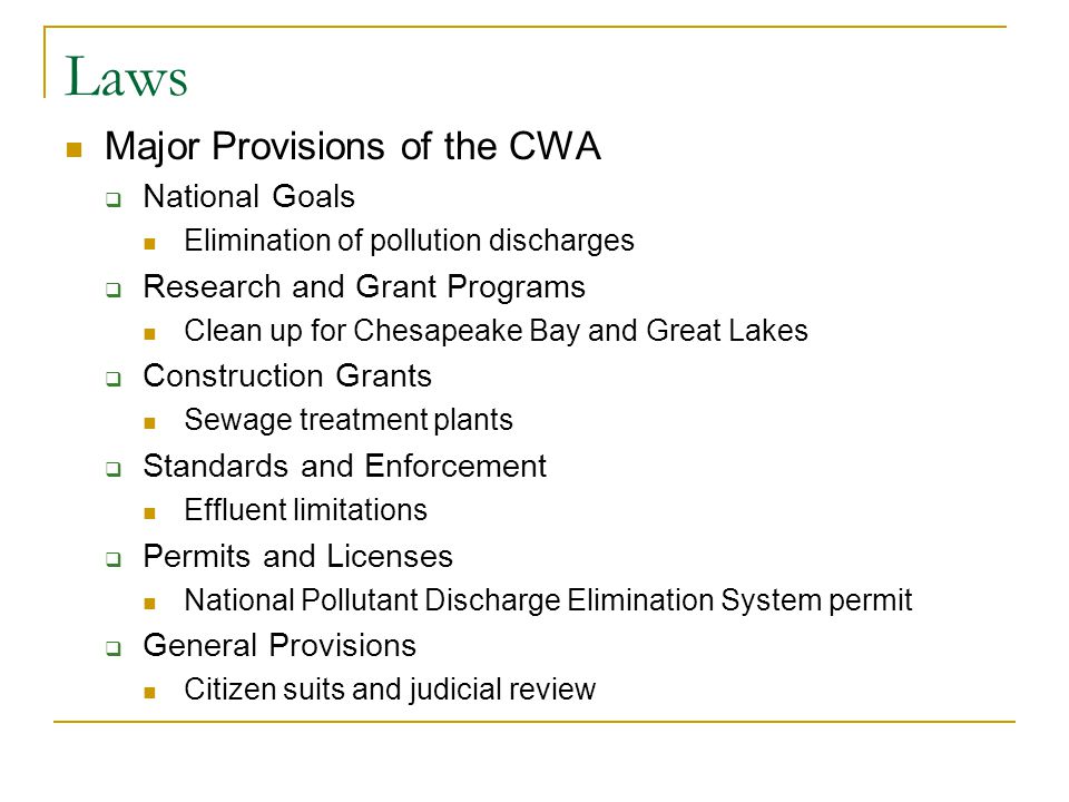 Laws Major Provisions of the CWA  National Goals Elimination of pollution discharges  Research and Grant Programs Clean up for Chesapeake Bay and Great Lakes  Construction Grants Sewage treatment plants  Standards and Enforcement Effluent limitations  Permits and Licenses National Pollutant Discharge Elimination System permit  General Provisions Citizen suits and judicial review