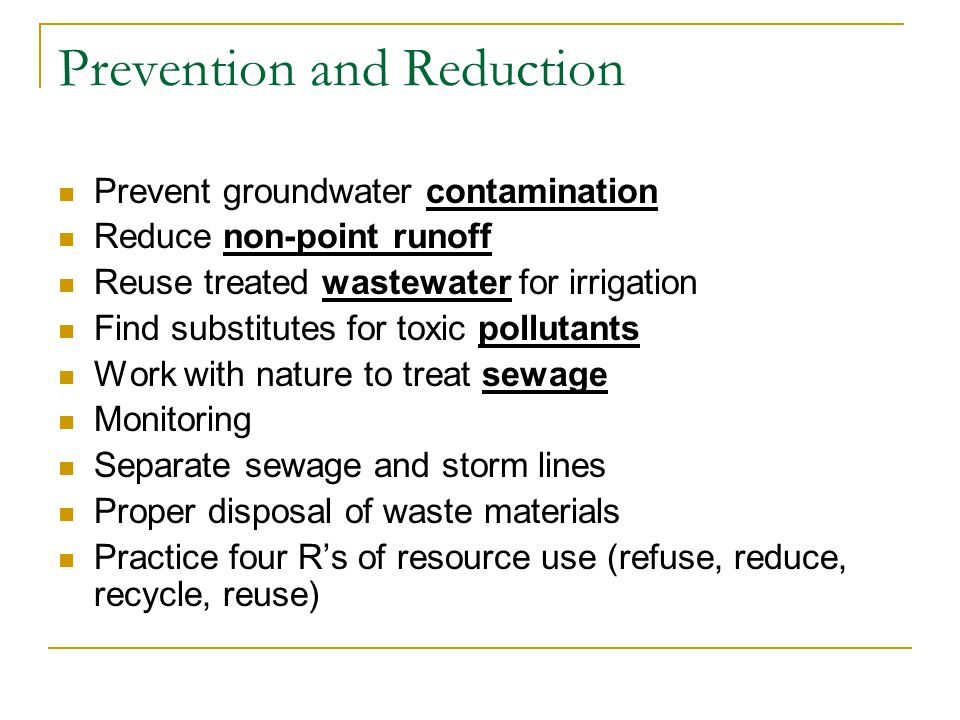 Prevention and Reduction Prevent groundwater contamination Reduce non-point runoff Reuse treated wastewater for irrigation Find substitutes for toxic pollutants Work with nature to treat sewage Monitoring Separate sewage and storm lines Proper disposal of waste materials Practice four R’s of resource use (refuse, reduce, recycle, reuse)