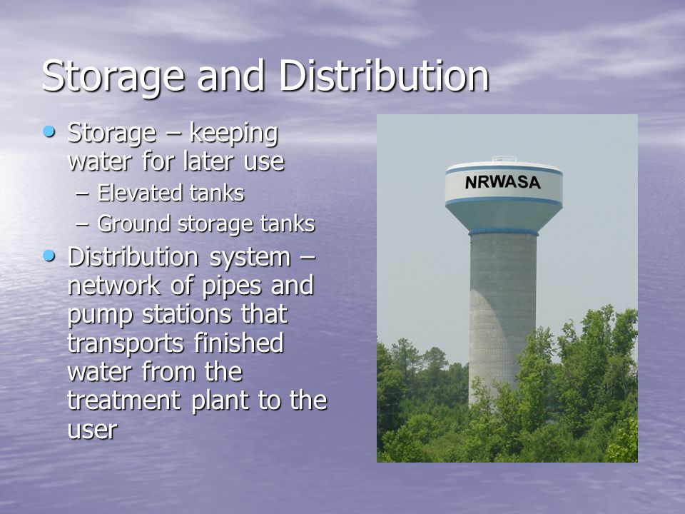 Storage and Distribution Storage – keeping water for later use Storage – keeping water for later use –Elevated tanks –Ground storage tanks Distribution system – network of pipes and pump stations that transports finished water from the treatment plant to the user Distribution system – network of pipes and pump stations that transports finished water from the treatment plant to the user