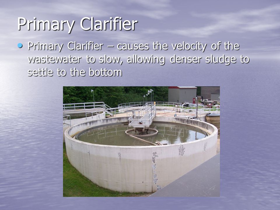 Primary Clarifier Primary Clarifier – causes the velocity of the wastewater to slow, allowing denser sludge to settle to the bottom Primary Clarifier – causes the velocity of the wastewater to slow, allowing denser sludge to settle to the bottom