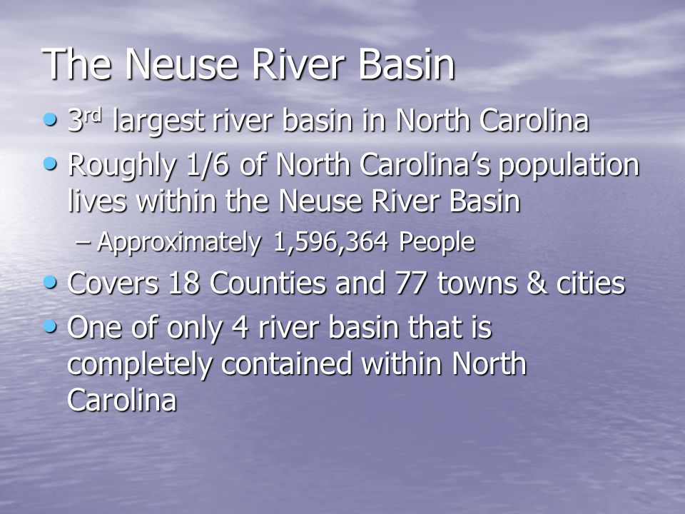 The Neuse River Basin 3 rd largest river basin in North Carolina 3 rd largest river basin in North Carolina Roughly 1/6 of North Carolina’s population lives within the Neuse River Basin Roughly 1/6 of North Carolina’s population lives within the Neuse River Basin –Approximately 1,596,364 People Covers 18 Counties and 77 towns & cities Covers 18 Counties and 77 towns & cities One of only 4 river basin that is completely contained within North Carolina One of only 4 river basin that is completely contained within North Carolina
